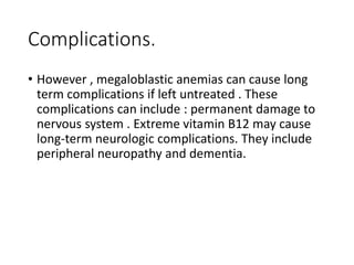 Complications.
• However , megaloblastic anemias can cause long
term complications if left untreated . These
complications can include : permanent damage to
nervous system . Extreme vitamin B12 may cause
long-term neurologic complications. They include
peripheral neuropathy and dementia.
 