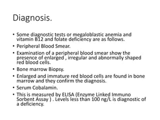 Diagnosis.
• Some diagnostic tests or megaloblastic anemia and
vitamin B12 and folate deficiency are as follows.
• Peripheral Blood Smear.
• Examination of a peripheral blood smear show the
presence of enlarged , irregular and abnormally shaped
red blood cells.
• Bone marrow Biopsy.
• Enlarged and immature red blood cells are found in bone
marrow and they confirm the diagnosis.
• Serum Cobalamin.
• This is measured by ELISA (Enzyme Linked Immuno
Sorbent Assay ) . Levels less than 100 ng/L is diagnostic of
a deficiency.
 