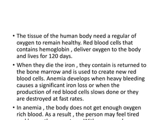 • The tissue of the human body need a regular of
oxygen to remain healthy. Red blood cells that
contains hemoglobin , deliver oxygen to the body
and lives for 120 days.
• When they die the iron , they contain is returned to
the bone marrow and is used to create new red
blood cells. Anemia develops when heavy bleeding
causes a significant iron loss or when the
production of red blood cells slows done or they
are destroyed at fast rates.
• In anemia , the body does not get enough oxygen
rich blood. As a result , the person may feel tired
 