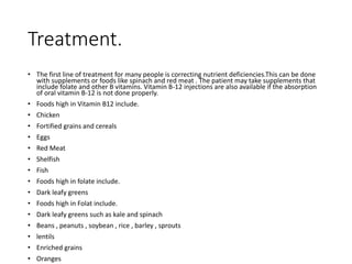 Treatment.
• The first line of treatment for many people is correcting nutrient deficiencies.This can be done
with supplements or foods like spinach and red meat . The patient may take supplements that
include folate and other B vitamins. Vitamin B-12 injections are also available if the absorption
of oral vitamin B-12 is not done properly.
• Foods high in Vitamin B12 include.
• Chicken
• Fortified grains and cereals
• Eggs
• Red Meat
• Shelfish
• Fish
• Foods high in folate include.
• Dark leafy greens
• Foods high in Folat include.
• Dark leafy greens such as kale and spinach
• Beans , peanuts , soybean , rice , barley , sprouts
• lentils
• Enriched grains
• Oranges
 
