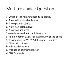 Multiple choice Question.
1. Which of the following signifies anemia?
a. A low white blood cell count
b. A low platelet counts
c. A low hemoglobin level
d. A low sodium level
2.Anemia arises due to deficiency of -
a. Iron b. Vitamin B12 c. Folic Acid d.Any of the above
3. Consequence of Vit B12 deficiency is impaired ----
a. Absorption of Iron
b. Folic Acid Synthesis
c. Production of intrinsic factor
d. DNA Synthesis
 