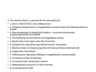 4. The intrinsic factor is required for the absorption of -
• a. Zinc b. Vitamin B12 c.Iron d.Magnesium
• 5. Peripheral blood smear in megaloblastic anemia shows the following features
except.
• a. Macroovalocytes b.Howell-jolly bodies c. Increased reticulocytes
d.Hypersegmented neutrophils
• 6. The following are the features of megaloblast except.
• a. Nuclei have more open sieve-like chromatin
• b. Cytoplasmic maturation lags behind nuclear maturation
• c. Marrow shows increased proportion of more primitive erythroid cells
• d. Larger than normoblast
• 7. Following are laboratory findings in megaloblastic anemia except.
• a. Increased number of platelets
• b. Increased mean corpuscular volume
• c. Megaloblastic precursors in bone marrow
• d. Increased serum LDH
 