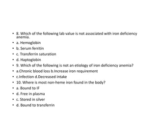 • 8. Which of the following lab value is not associated with iron deficiency
anemia.
• a. Hemoglobin
• b. Serum ferritin
• c. Transferrin saturation
• d. Haptoglobin
• 9. Which of the following is not an etiology of iron deficiency anemia?
• a.Chronic blood loss b.Increase iron requirement
• c.Infection d.Decreased intake
• 10. Where is most non-heme iron found in the body?
• a. Bound to IF
• d. Free in plasma
• c. Stored in silver
• d. Bound to transferrin
 