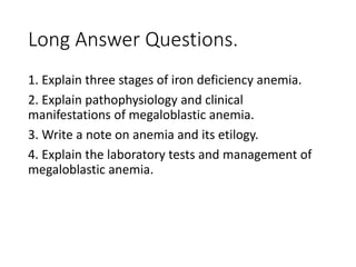 Long Answer Questions.
1. Explain three stages of iron deficiency anemia.
2. Explain pathophysiology and clinical
manifestations of megaloblastic anemia.
3. Write a note on anemia and its etilogy.
4. Explain the laboratory tests and management of
megaloblastic anemia.
 