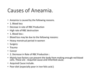 Causes of Aneamia.
• Aneamia is caused by the following reasons.
• 1. Blood loss
• Decreae in rate of RBC Production
• High rate of RBC destruction
• 1. Blood loss :
• Blood loss may be due to the following reasons:
• Heavy menstrual period in women
• Surgery
• Trauma
• Cancer
• 2. Decrease in Rate of RBC Production :
• Mainly two factors can prevent the body from making enough red blood
cells. These are - Acquired cause and Inherited cause.
• Acquired Cause include.
• Poor diet (especially poor in iron folic acid.)
 