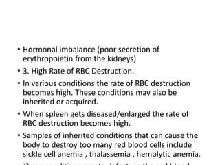 • Hormonal imbalance (poor secretion of
erythropoietin from the kidneys)
• 3. High Rate of RBC Destruction.
• In various conditions the rate of RBC destruction
becomes high. These conditions may also be
inherited or acquired.
• When spleen gets diseased/enlarged the rate of
RBC destruction becomes high.
• Samples of inherited conditions that can cause the
body to destroy too many red blood cells include
sickle cell anemia , thalassemia , hemolytic anemia.
 