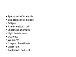 • Symptoms of Aneamia.
• Symptoms may include.
• Fatigue
• Pale or yellwish skin
• Shortness of breath
• Light headedness
• Dizziness
• Weakness
• Irregular heartbeats
• Chest Pain
• Cold hands and feet
 