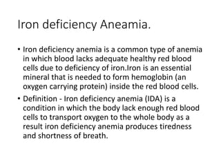 Iron deficiency Aneamia.
• Iron deficiency anemia is a common type of anemia
in which blood lacks adequate healthy red blood
cells due to deficiency of iron.Iron is an essential
mineral that is needed to form hemoglobin (an
oxygen carrying protein) inside the red blood cells.
• Definition - Iron deficiency anemia (IDA) is a
condition in which the body lack enough red blood
cells to transport oxygen to the whole body as a
result iron deficiency anemia produces tiredness
and shortness of breath.
 