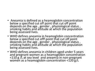 • Aneamia is defined as a heamoglobin concentration
below a specified cut off point that cut off point
depends on the age , gender , physiological status ,
smoking habits and altitude at which the population
being assessed lives.
• WHO defines aneamia in heamoglobin concentration
below a specified cut offf point that cut off point
depends on the age , gender , physiological status ,
smoking habits and altitude at which the population
being assessed lives.
• WHO defines aneamia in children aged under 5 years
and pregnant women as a heamoglobin concentration
<110 g /L at sea level and aneamia in non-pregnant
women as a heamoglobin concentration <120 g/L
 