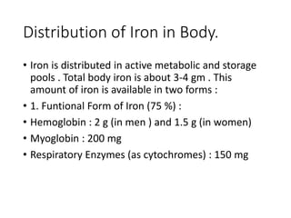 Distribution of Iron in Body.
• Iron is distributed in active metabolic and storage
pools . Total body iron is about 3-4 gm . This
amount of iron is available in two forms :
• 1. Funtional Form of Iron (75 %) :
• Hemoglobin : 2 g (in men ) and 1.5 g (in women)
• Myoglobin : 200 mg
• Respiratory Enzymes (as cytochromes) : 150 mg
 