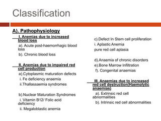Classification
A). Pathophysiology
I. Anemias due to increased
blood loss
a). Acute post-haemorrhagic blood
loss
b). Chronic blood loss
II. Anemias due to impaired red
cell production
a).Cytoplasmic maturation defects
i. Fe deficiency anaemia
ii.Thallassaemia syndromes
b).Nuclear Maturation Syndromes
i. Vitamin B12/ Folic acid
deficiency
ii. Megaloblastic anemia
c).Defect In Stem cell proliferation
i. Aplastic Anemia
pure red cell aplasia
d).Anaemia of chronic disorders
e).Bone Marrow Infiltration
f). Congenital anaemias
III. Anaemias due to increased
red cell destruction(Haemolytic
anaemias)
a). Extrinsic red cell
abnormalities
b). Intrinsic red cell abnormalities
 