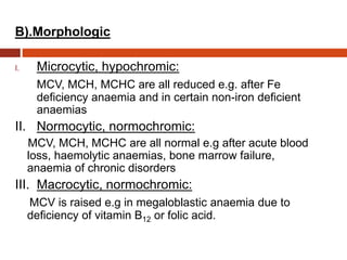 B).Morphologic
I. Microcytic, hypochromic:
MCV, MCH, MCHC are all reduced e.g. after Fe
deficiency anaemia and in certain non-iron deficient
anaemias
II. Normocytic, normochromic:
MCV, MCH, MCHC are all normal e.g after acute blood
loss, haemolytic anaemias, bone marrow failure,
anaemia of chronic disorders
III. Macrocytic, normochromic:
MCV is raised e.g in megaloblastic anaemia due to
deficiency of vitamin B12 or folic acid.
 