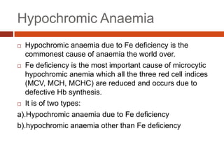 Hypochromic Anaemia
 Hypochromic anaemia due to Fe deficiency is the
commonest cause of anaemia the world over.
 Fe deficiency is the most important cause of microcytic
hypochromic anemia which all the three red cell indices
(MCV, MCH, MCHC) are reduced and occurs due to
defective Hb synthesis.
 It is of two types:
a).Hypochromic anaemia due to Fe deficiency
b).hypochromic anaemia other than Fe deficiency
 