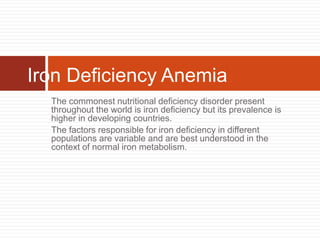 The commonest nutritional deficiency disorder present
throughout the world is iron deficiency but its prevalence is
higher in developing countries.
The factors responsible for iron deficiency in different
populations are variable and are best understood in the
context of normal iron metabolism.
Iron Deficiency Anemia
 