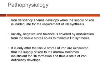 Pathophysiology
 Iron deficiency anemia develops when the supply of iron
is inadequate for the requirement of Hb synthesis.
 Initially, negative iron balance is covered by mobilization
from the tissue stores so as to maintain Hb synthesis.
 It is only after the tissue stores of iron are exhausted
that the supply of iron to the marrow becomes
insufficient for Hb formation and thus a state of iron
deficiency develops.
 