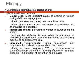 Etiology
A).Females in reproductive period of life:
Highest incidence in women.
i. Blood Loss: Most important cause of anemia in women
during child bearing age group.
due to persistant and heavy menstrual blood loss.
young girls at the start of menstruation may develop mild
anemia due to blood loss.
ii. Inadequate Intake: prevalent in women of lower economic
status.
besides diet deficient in iron, other factors such as
anorexia, impaired absorption and diminished bioavailability
may act as contributory factors.
iii. Increased Requirements: During adolescence and
pregnancy the body’s iron demands are increased.
during a normal pregnancy, 750 mg of iron may be
siphoned off from the mother - 400 mg to foetus + 150 mg to
placenta + 200 mg lost at parturition and lactation
 