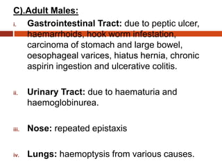 C).Adult Males:
i. Gastrointestinal Tract: due to peptic ulcer,
haemarrhoids, hook worm infestation,
carcinoma of stomach and large bowel,
oesophageal varices, hiatus hernia, chronic
aspirin ingestion and ulcerative colitis.
ii. Urinary Tract: due to haematuria and
haemoglobinurea.
iii. Nose: repeated epistaxis
iv. Lungs: haemoptysis from various causes.
 