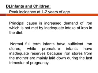 D).Infants and Children:
Peak incidence at 1-2 years of age.
Principal cause is increased demand of iron
which is not met by inadequate intake of iron in
the diet.
Normal full term infants have sufficient iron
stores, while premature infants have
inadequate reserves because iron stores from
the mother are mainly laid down during the last
trimester of pregnancy.
 