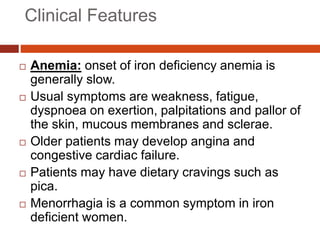 Clinical Features
 Anemia: onset of iron deficiency anemia is
generally slow.
 Usual symptoms are weakness, fatigue,
dyspnoea on exertion, palpitations and pallor of
the skin, mucous membranes and sclerae.
 Older patients may develop angina and
congestive cardiac failure.
 Patients may have dietary cravings such as
pica.
 Menorrhagia is a common symptom in iron
deficient women.
 