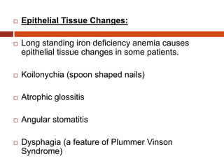  Epithelial Tissue Changes:
 Long standing iron deficiency anemia causes
epithelial tissue changes in some patients.
 Koilonychia (spoon shaped nails)
 Atrophic glossitis
 Angular stomatitis
 Dysphagia (a feature of Plummer Vinson
Syndrome)
 