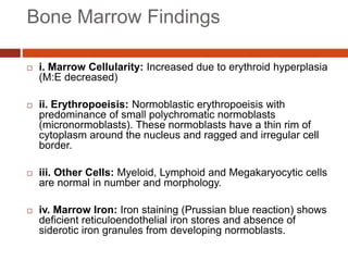 Bone Marrow Findings
 i. Marrow Cellularity: Increased due to erythroid hyperplasia
(M:E decreased)
 ii. Erythropoeisis: Normoblastic erythropoeisis with
predominance of small polychromatic normoblasts
(micronormoblasts). These normoblasts have a thin rim of
cytoplasm around the nucleus and ragged and irregular cell
border.
 iii. Other Cells: Myeloid, Lymphoid and Megakaryocytic cells
are normal in number and morphology.
 iv. Marrow Iron: Iron staining (Prussian blue reaction) shows
deficient reticuloendothelial iron stores and absence of
siderotic iron granules from developing normoblasts.
 