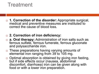 Treatment
 1. Correction of the disorder: Appropriate surgical,
medical and preventive measures are instituted to
correct the cause of blood loss.
 2. Correction of iron deficiency:
 a. Oral therapy: Administration of iron salts such as
ferrous sulfate, ferrous fumerate, ferrous gluconate
and polysaccharide iron.
 These preparations having varying amounts of
elemental iron ranging from 39 to 105 mg.
 Optimal absorption is obtained by giving iron fasting,
but if side effects occur (nausea, abdominal
discomfort, diarrhoea) iron can be given along with
food or with a lower iron preparation.
 