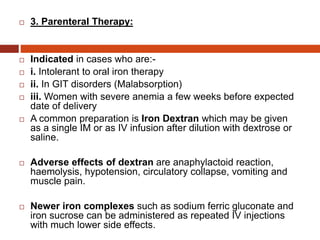  3. Parenteral Therapy:
 Indicated in cases who are:-
 i. Intolerant to oral iron therapy
 ii. In GIT disorders (Malabsorption)
 iii. Women with severe anemia a few weeks before expected
date of delivery
 A common preparation is Iron Dextran which may be given
as a single IM or as IV infusion after dilution with dextrose or
saline.
 Adverse effects of dextran are anaphylactoid reaction,
haemolysis, hypotension, circulatory collapse, vomiting and
muscle pain.
 Newer iron complexes such as sodium ferric gluconate and
iron sucrose can be administered as repeated IV injections
with much lower side effects.
 