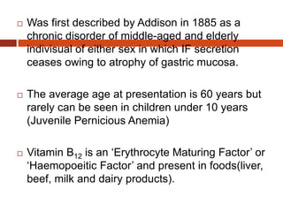  Was first described by Addison in 1885 as a
chronic disorder of middle-aged and elderly
indivisual of either sex in which IF secretion
ceases owing to atrophy of gastric mucosa.
 The average age at presentation is 60 years but
rarely can be seen in children under 10 years
(Juvenile Pernicious Anemia)
 Vitamin B12 is an ‘Erythrocyte Maturing Factor’ or
‘Haemopoeitic Factor’ and present in foods(liver,
beef, milk and dairy products).
 