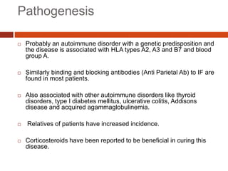 Pathogenesis
 Probably an autoimmune disorder with a genetic predisposition and
the disease is associated with HLA types A2, A3 and B7 and blood
group A.
 Similarly binding and blocking antibodies (Anti Parietal Ab) to IF are
found in most patients.
 Also associated with other autoimmune disorders like thyroid
disorders, type I diabetes mellitus, ulcerative colitis, Addisons
disease and acquired agammaglobulinemia.
 Relatives of patients have increased incidence.
 Corticosteroids have been reported to be beneficial in curing this
disease.
 