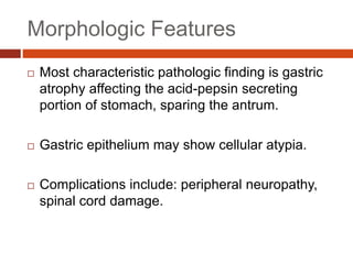 Morphologic Features
 Most characteristic pathologic finding is gastric
atrophy affecting the acid-pepsin secreting
portion of stomach, sparing the antrum.
 Gastric epithelium may show cellular atypia.
 Complications include: peripheral neuropathy,
spinal cord damage.
 