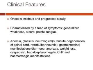 Clinical Features
 Onset is insidous and progresses slowly.
 Characterized by a triad of symptoms: generalized
weakness, a sore, painful tongue.
 Anemia, glossitis, neurological(subacute degeneration
of spinal cord, retrobulbar neuritis), gastrointestinal
manifestations(diarrhoea, anorexia, weight loss,
dyspepsia), hepatosplenomegaly, CHF and
haemorrhagic manifestations.
 