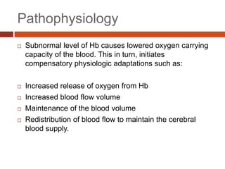 Pathophysiology
 Subnormal level of Hb causes lowered oxygen carrying
capacity of the blood. This in turn, initiates
compensatory physiologic adaptations such as:
 Increased release of oxygen from Hb
 Increased blood flow volume
 Maintenance of the blood volume
 Redistribution of blood flow to maintain the cerebral
blood supply.
 