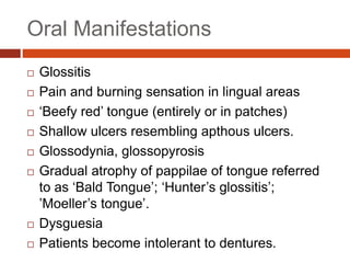 Oral Manifestations
 Glossitis
 Pain and burning sensation in lingual areas
 ‘Beefy red’ tongue (entirely or in patches)
 Shallow ulcers resembling apthous ulcers.
 Glossodynia, glossopyrosis
 Gradual atrophy of pappilae of tongue referred
to as ‘Bald Tongue’; ‘Hunter’s glossitis’;
’Moeller’s tongue’.
 Dysguesia
 Patients become intolerant to dentures.
 