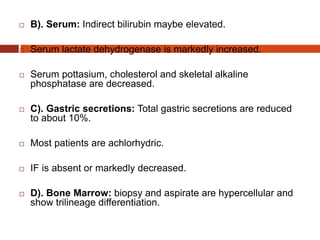  B). Serum: Indirect bilirubin maybe elevated.
 Serum lactate dehydrogenase is markedly increased.
 Serum pottasium, cholesterol and skeletal alkaline
phosphatase are decreased.
 C). Gastric secretions: Total gastric secretions are reduced
to about 10%.
 Most patients are achlorhydric.
 IF is absent or markedly decreased.
 D). Bone Marrow: biopsy and aspirate are hypercellular and
show trilineage differentiation.
 