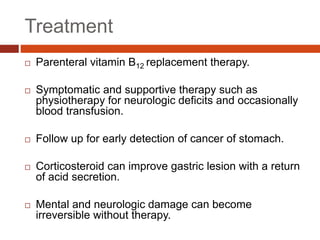 Treatment
 Parenteral vitamin B12 replacement therapy.
 Symptomatic and supportive therapy such as
physiotherapy for neurologic deficits and occasionally
blood transfusion.
 Follow up for early detection of cancer of stomach.
 Corticosteroid can improve gastric lesion with a return
of acid secretion.
 Mental and neurologic damage can become
irreversible without therapy.
 