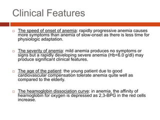 Clinical Features
 The speed of onset of anemia: rapidly progressive anemia causes
more symptoms than anemia of slow-onset as there is less time for
physiologic adaptation.
 The severity of anemia: mild anemia produces no symptoms or
signs but a rapidly developing severe anemia (Hb<6.0 g/dl) may
produce significant clinical features.
 The age of the patient: the young patient due to good
cardiovascular compensation tolerate anemia quite well as
compared to the elderly.
 The heamoglobin dissociation curve: in anemia, the affinity of
heamoglobin for oxygen is depressed as 2,3-BPG in the red cells
increase.
 