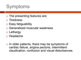 Symptoms
 The presenting features are:
 Tiredness
 Easy fatiguability
 Generalized muscular weakness
 Lethargy
 Headache
 In older patients, there may be symptoms of
cardiac failure, angina pectoris, intermittent
claudication, confusion and visual disturbances.
 