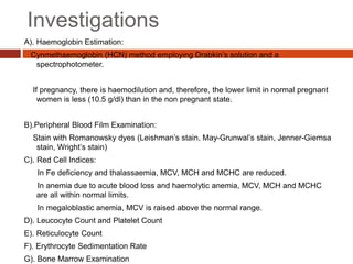 Investigations
A). Haemoglobin Estimation:
Cynmethaemoglobin (HCN) method employing Drabkin’s solution and a
spectrophotometer.
If pregnancy, there is haemodilution and, therefore, the lower limit in normal pregnant
women is less (10.5 g/dl) than in the non pregnant state.
B).Peripheral Blood Film Examination:
Stain with Romanowsky dyes (Leishman’s stain, May-Grunwal’s stain, Jenner-Giemsa
stain, Wright’s stain)
C). Red Cell Indices:
In Fe deficiency and thalassaemia, MCV, MCH and MCHC are reduced.
In anemia due to acute blood loss and haemolytic anemia, MCV, MCH and MCHC
are all within normal limits.
In megaloblastic anemia, MCV is raised above the normal range.
D). Leucocyte Count and Platelet Count
E). Reticulocyte Count
F). Erythrocyte Sedimentation Rate
G). Bone Marrow Examination
 