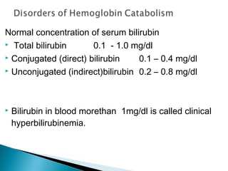 Normal concentration of serum bilirubin
 Total bilirubin 0.1 - 1.0 mg/dl
 Conjugated (direct) bilirubin 0.1 – 0.4 mg/dl
 Unconjugated (indirect)bilirubin 0.2 – 0.8 mg/dl
 Bilirubin in blood morethan 1mg/dl is called clinical
hyperbilirubinemia.
 