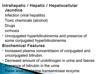Intrahepatic / Hepatic / Hepatocellular
Jaundice
Infection (viral hepatitis)
Toxic chemicals (alcohol)
Drugs
cirrhosis
 Uncojugated hyperbilirubinemia and presence of
some conjugated hyperbilirubinemia
Biochemical Features
 Increased plasma concentrtaion of conjugated and
unconjugated bilirubin.
 Decreaed amount of urobilinogen in urine and faeces
 Presence of bilirubin in the urine
 Raise level of alanine transaminase enzyme
 