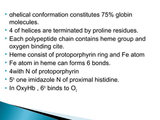 αhelical conformation constitutes 75% globin
molecules.
 4 of helices are terminated by proline residues.
 Each polypeptide chain contains heme group and
oxygen binding cite.
 Heme consist of protoporphyrin ring and Fe atom
 Fe atom in heme can forms 6 bonds.
 4with N of protoporphyrin
 5th
one imidazole N of proximal histidine.
 In OxyHb , 6th
binds to O2
 