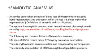 HEAMOLYTIC ANAEMIAS
• Anaemias occur when the rate of blood loss of whatever form exceeds
bone regenerations and this occurs when the loss is 8 times higher than
regenerations.( Definitions of anaemia and classifications)
• The optimal haemoglobin concentration needed to meet physiologic needs
varies by: age, sex, elevation of residence, smoking habits and pregnancy
status.
• The following are common feature of haemolytic anaemia,:
• Life span of RBC is reduce below 120days by premature destruction.
• There is erythropoietin serum elevation and compensatory erythropoiesis.
• There is body accumulation of RBC haemoglobin degradation products.
 