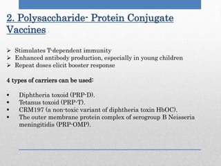 2. Polysaccharide- Protein Conjugate
Vaccines
 Stimulates T-dependent immunity
 Enhanced antibody production, especially in young children
 Repeat doses elicit booster response
4 types of carriers can be used:
 Diphtheria toxoid (PRP-D).
 Tetanus toxoid (PRP-T).
 CRM197 (a non-toxic variant of diphtheria toxin HbOC).
 The outer membrane protein complex of serogroup B Neisseria
meningitidis (PRP-OMP).
 