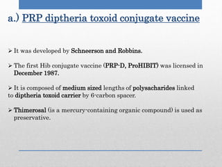 a.) PRP diptheria toxoid conjugate vaccine
 It was developed by Schneerson and Robbins.
 The first Hib conjugate vaccine (PRP-D, ProHIBIT) was licensed in
December 1987.
 It is composed of medium sized lengths of polysacharides linked
to diptheria toxoid carrier by 6-carbon spacer.
 Thimerosal (is a mercury-containing organic compound) is used as
preservative.
 