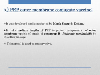 b.) PRP outer membrane conjugate vaccine:
It was developed and is marketed by Merck Sharp & Dohme.
It links medium lengths of PRP to protein components of outer
membrane vesicle of strain of serogroup B Neisseria meningitidis by
thioether linkage.
 Thimerosal is used as preservative.
 