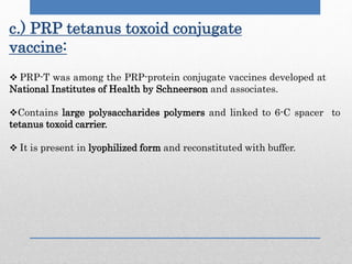 c.) PRP tetanus toxoid conjugate
vaccine:
 PRP-T was among the PRP-protein conjugate vaccines developed at
National Institutes of Health by Schneerson and associates.
Contains large polysaccharides polymers and linked to 6-C spacer to
tetanus toxoid carrier.
 It is present in lyophilized form and reconstituted with buffer.
 