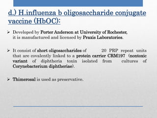  Developed by Porter Anderson at University of Rochester,
it is manufactured and licensed by Praxis Laboratories.
 It consist of short oligosaccharides of 20 PRP repeat units
that are covalently linked to a protein carrier CRM197 (nontoxic
variant of diphtheria toxin isolated from cultures of
Corynebacterium diphtheriae).
 Thimerosal is used as preservative.
d.) H.influenza b oligosaccharide conjugate
vaccine (HbOC):
 
