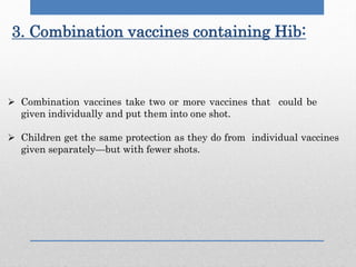 3. Combination vaccines containing Hib:
 Combination vaccines take two or more vaccines that could be
given individually and put them into one shot.
 Children get the same protection as they do from individual vaccines
given separately—but with fewer shots.
 