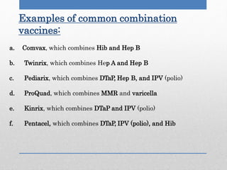 Examples of common combination
vaccines:
a. Comvax, which combines Hib and Hep B
b. Twinrix, which combines Hep A and Hep B
c. Pediarix, which combines DTaP, Hep B, and IPV (polio)
d. ProQuad, which combines MMR and varicella
e. Kinrix, which combines DTaP and IPV (polio)
f. Pentacel, which combines DTaP, IPV (polio), and Hib
 