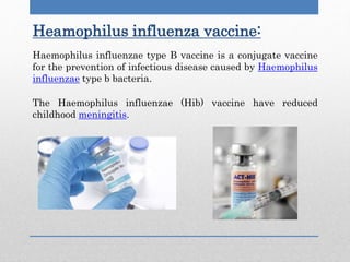 Haemophilus influenzae type B vaccine is a conjugate vaccine
for the prevention of infectious disease caused by Haemophilus
influenzae type b bacteria.
The Haemophilus influenzae (Hib) vaccine have reduced
childhood meningitis.
Heamophilus influenza vaccine:
 